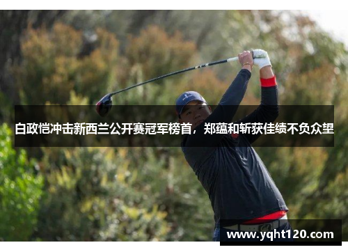 白政恺冲击新西兰公开赛冠军榜首，郑蕴和斩获佳绩不负众望